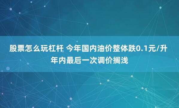 股票怎么玩杠杆 今年国内油价整体跌0.1元/升 年内最后一次调价搁浅