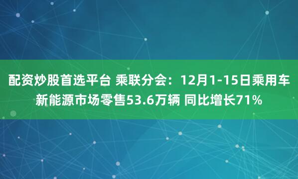 配资炒股首选平台 乘联分会：12月1-15日乘用车新能源市场零售53.6万辆 同比增长71%