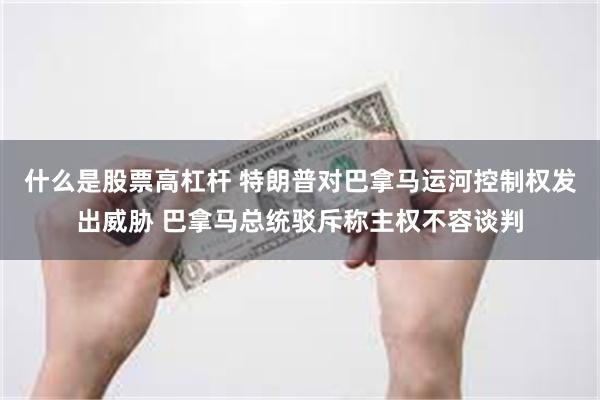 什么是股票高杠杆 特朗普对巴拿马运河控制权发出威胁 巴拿马总统驳斥称主权不容谈判