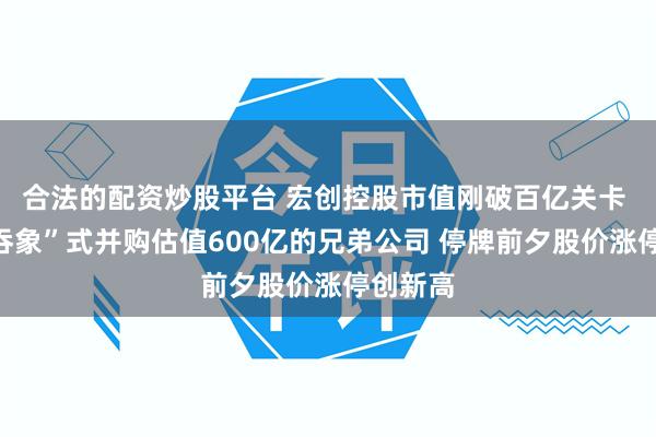 合法的配资炒股平台 宏创控股市值刚破百亿关卡 拟“蛇吞象”式并购估值600亿的兄弟公司 停牌前夕股价涨停创新高