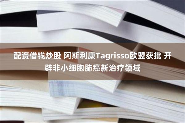 配资借钱炒股 阿斯利康Tagrisso欧盟获批 开辟非小细胞肺癌新治疗领域