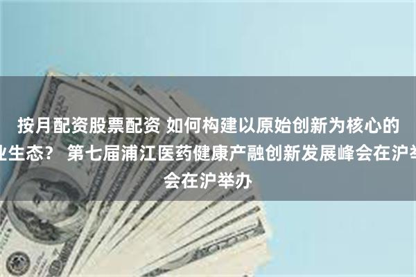 按月配资股票配资 如何构建以原始创新为核心的产业生态？ 第七届浦江医药健康产融创新发展峰会在沪举办