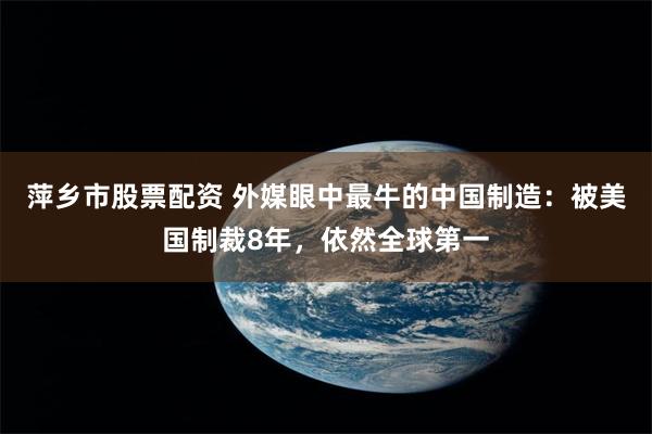 萍乡市股票配资 外媒眼中最牛的中国制造：被美国制裁8年，依然全球第一