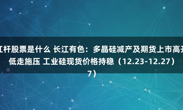 杠杆股票是什么 长江有色：多晶硅减产及期货上市高开低走施压 工业硅现货价格持稳（12.23-12.27）