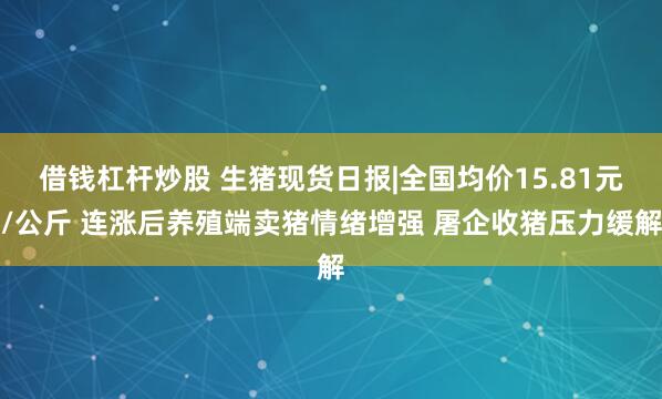 借钱杠杆炒股 生猪现货日报|全国均价15.81元/公斤 连涨后养殖端卖猪情绪增强 屠企收猪压力缓解