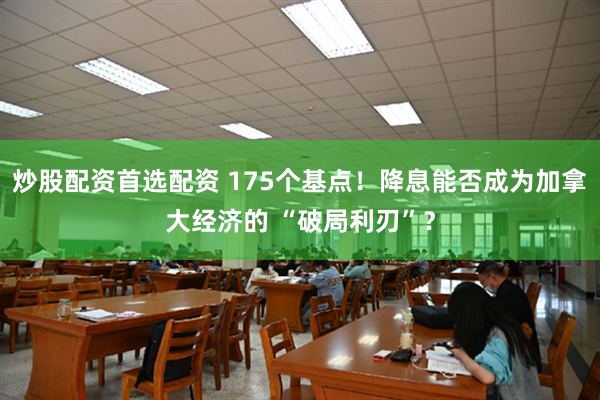 炒股配资首选配资 175个基点！降息能否成为加拿大经济的 “破局利刃”？