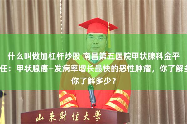 什么叫做加杠杆炒股 南昌第五医院甲状腺科金平超主任：甲状腺癌—发病率增长最快的恶性肿瘤，你了解多少？