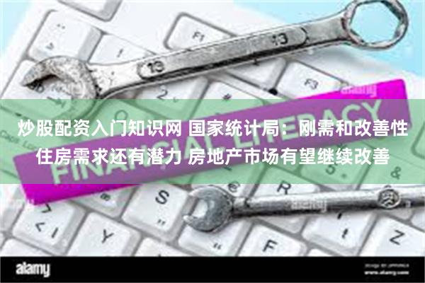 炒股配资入门知识网 国家统计局：刚需和改善性住房需求还有潜力 房地产市场有望继续改善