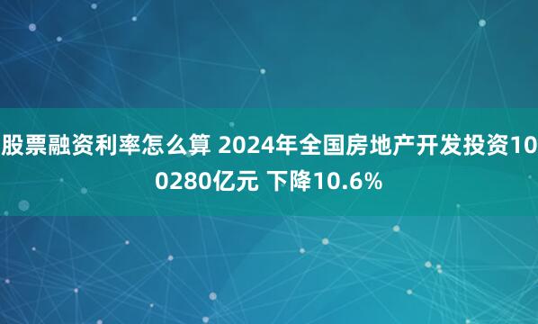 股票融资利率怎么算 2024年全国房地产开发投资100280亿元 下降10.6%