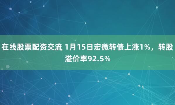 在线股票配资交流 1月15日宏微转债上涨1%，转股溢价率92.5%