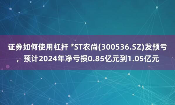 证券如何使用杠杆 *ST农尚(300536.SZ)发预亏，预计2024年净亏损0.85亿元到1.05亿元