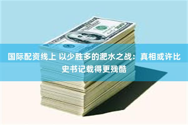 国际配资线上 以少胜多的淝水之战：真相或许比史书记载得更残酷