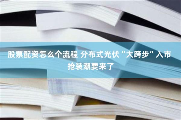 股票配资怎么个流程 分布式光伏“大跨步”入市 抢装潮要来了