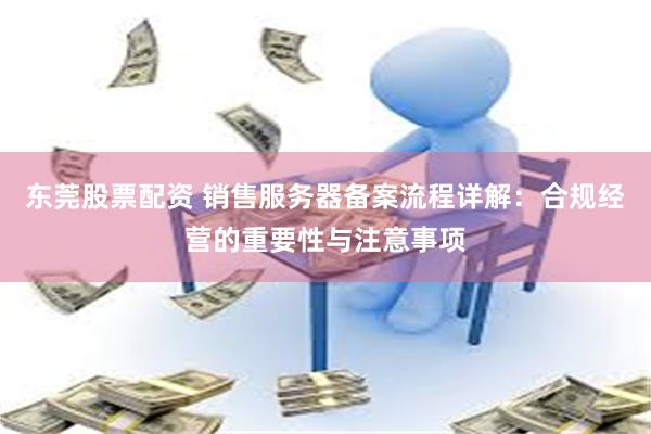 东莞股票配资 销售服务器备案流程详解：合规经营的重要性与注意事项