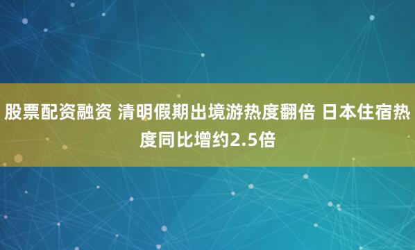 股票配资融资 清明假期出境游热度翻倍 日本住宿热度同比增约2.5倍