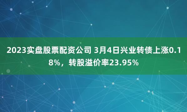 2023实盘股票配资公司 3月4日兴业转债上涨0.18%，转股溢价率23.95%