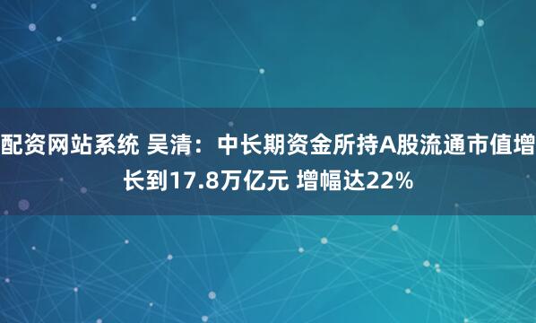 配资网站系统 吴清：中长期资金所持A股流通市值增长到17.8万亿元 增幅达22%