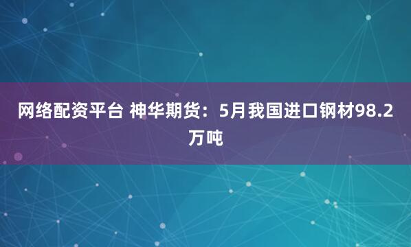 网络配资平台 神华期货：5月我国进口钢材98.2万吨